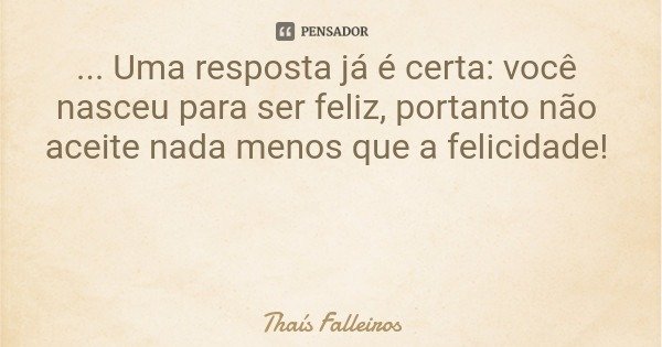 ... Uma resposta já é certa: você nasceu para ser feliz, portanto não aceite nada menos que a felicidade!... Frase de Thaís Falleiros.