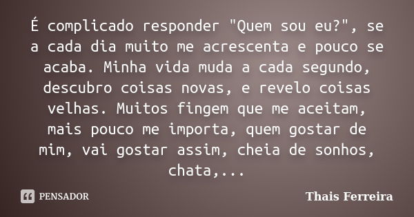 É complicado responder "Quem sou eu?", se a cada dia muito me acrescenta e pouco se acaba. Minha vida muda a cada segundo, descubro coisas novas, e re... Frase de Thais Ferreira.