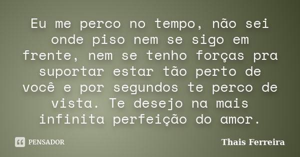 Eu me perco no tempo, não sei onde piso nem se sigo em frente, nem se tenho forças pra suportar estar tão perto de você e por segundos te perco de vista. Te des... Frase de Thais Ferreira.