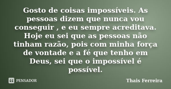 Gosto de coisas impossíveis. As pessoas dizem que nunca vou conseguir , e eu sempre acreditava. Hoje eu sei que as pessoas não tinham razão, pois com minha forç... Frase de Thais Ferreira.