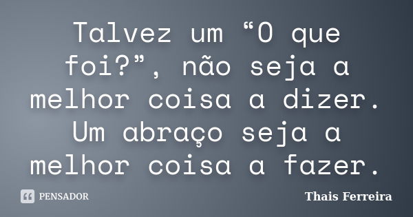 Talvez um “O que foi?”, não seja a melhor coisa a dizer. Um abraço seja a melhor coisa a fazer.... Frase de Thais Ferreira.