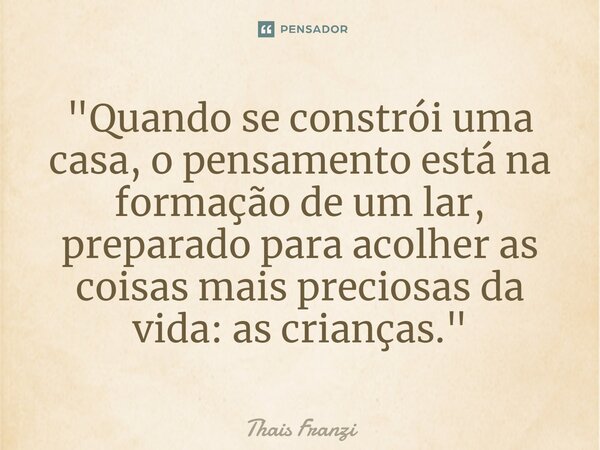 ⁠"Quando se constrói uma casa, o pensamento está na formação de um lar, preparado para acolher as coisas mais preciosas da vida: as crianças."... Frase de Thais Franzi.