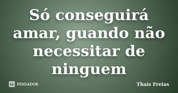 Só conseguirá amar, guando não necessitar de ninguem... Frase de Thaís Freias.