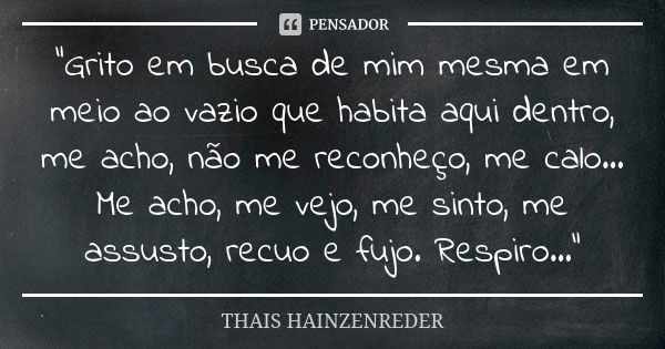 “Grito em busca de mim mesma em meio ao vazio que habita aqui dentro, me acho, não me reconheço, me calo... Me acho, me vejo, me sinto, me assusto, recuo e fujo... Frase de THAIS HAINZENREDER.