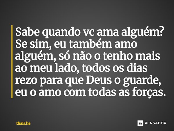 Sabe quando vc ama alguém? Se sim, eu também amo alguém, só não o tenho mais ao meu lado, todos os dias rezo para que Deus o guarde, eu o amo com todas as força... Frase de thais.he.