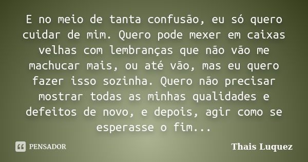 E no meio de tanta confusão, eu só quero cuidar de mim. Quero pode mexer em caixas velhas com lembranças que não vão me machucar mais, ou até vão, mas eu quero ... Frase de Thais Luquez.