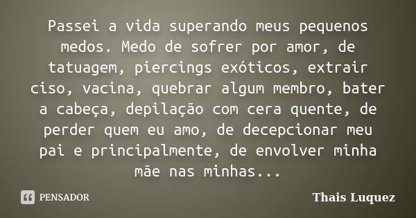 Passei a vida superando meus pequenos medos. Medo de sofrer por amor, de tatuagem, piercings exóticos, extrair ciso, vacina, quebrar algum membro, bater a cabeç... Frase de Thais Luquez.