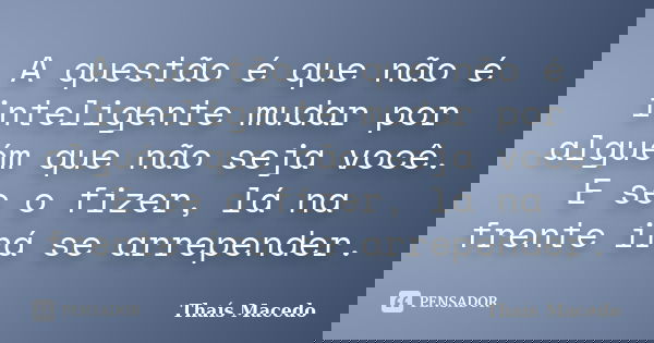 A questão é que não é inteligente mudar por alguém que não seja você. E se o fizer, lá na frente irá se arrepender.... Frase de Thaís Macedo.