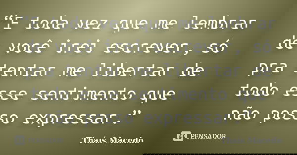 “E toda vez que me lembrar de você irei escrever, só pra tentar me libertar de todo esse sentimento que não posso expressar.”... Frase de Thaís Macedo.