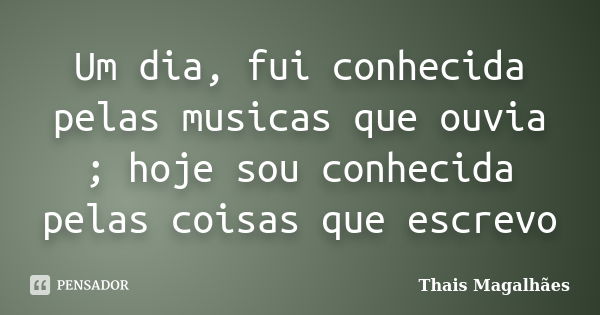 Um dia, fui conhecida pelas musicas que ouvia ; hoje sou conhecida pelas coisas que escrevo... Frase de Thais Magalhães.