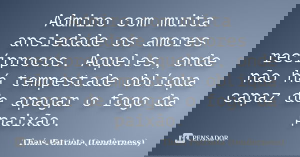 Admiro com muita ansiedade os amores recíprocos. Aqueles, onde não há tempestade oblíqua capaz de apagar o fogo da paixão.... Frase de Thaís Patriota (tenderness).