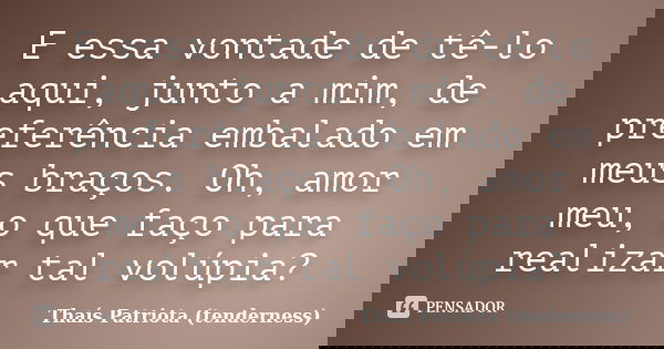 E essa vontade de tê-lo aqui, junto a mim, de preferência embalado em meus braços. Oh, amor meu, o que faço para realizar tal volúpia?... Frase de Thaís Patriota (tenderness).