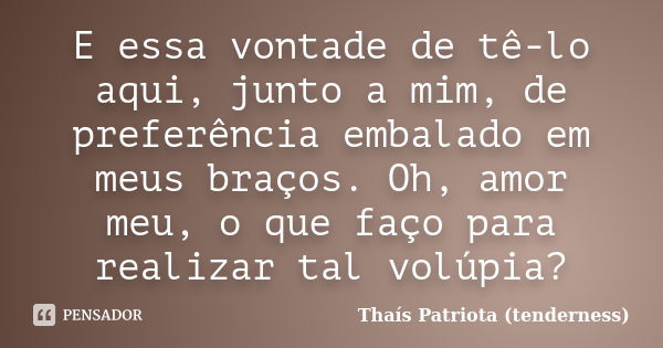 E essa vontade de tê-lo aqui, junto a mim, de preferência embalado em meus braços. Oh, amor meu, o que faço para realizar tal volúpia?... Frase de Thaís Patriota (tenderness).