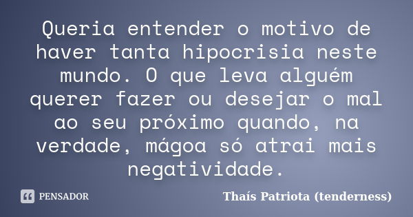 Queria entender o motivo de haver tanta hipocrisia neste mundo. O que leva alguém querer fazer ou desejar o mal ao seu próximo quando, na verdade, mágoa só atra... Frase de Thaís Patriota (tenderness).