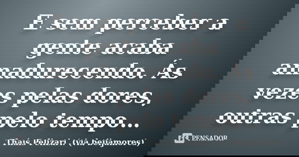 E sem perceber a gente acaba amadurecendo. Ás vezes pelas dores, outras pelo tempo…... Frase de Thaís Pelizari. (via beijamores).
