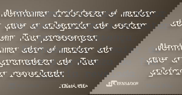 Nenhuma tristeza é maior do que a alegria de estar em Tua presença. Nenhuma dor é maior do que a grandeza de Tua glória revelada.... Frase de Thais Pita.