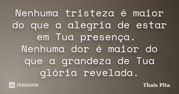 Nenhuma tristeza é maior do que a alegria de estar em Tua presença. Nenhuma dor é maior do que a grandeza de Tua glória revelada.... Frase de Thais Pita.