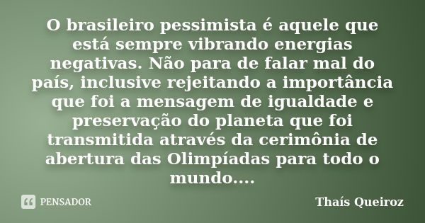 O brasileiro pessimista é aquele que está sempre vibrando energias negativas. Não para de falar mal do país, inclusive rejeitando a importância que foi a mensag... Frase de Thaís Queiroz.