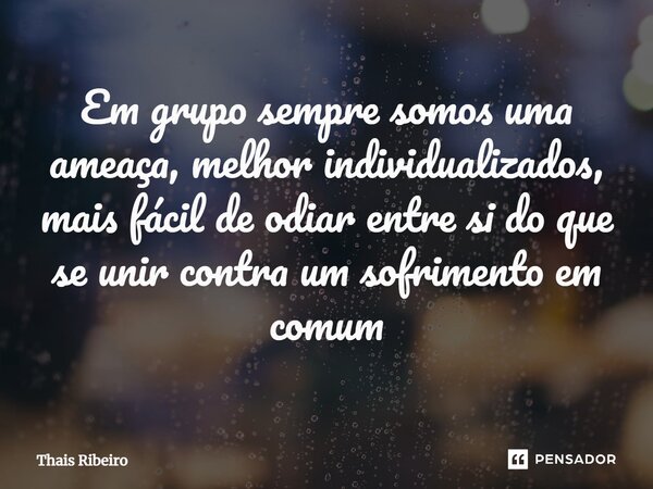 ⁠Em grupo sempre somos uma ameaça, melhor individualizados, mais fácil de odiar entre si do que se unir contra um sofrimento em comum... Frase de Thais Ribeiro.