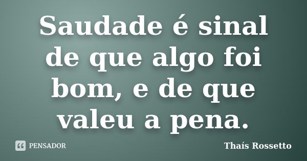 Saudade é sinal de que algo foi bom, e de que valeu a pena.... Frase de Thaís Rossetto.