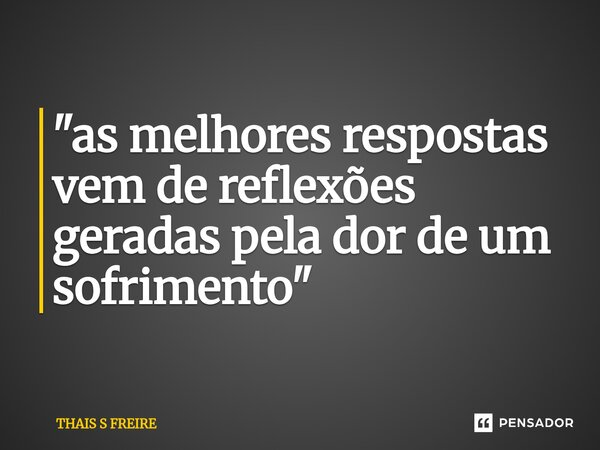 ⁠"as melhores respostas vem de reflexões geradas pela dor de um sofrimento "... Frase de THAIS S FREIRE.