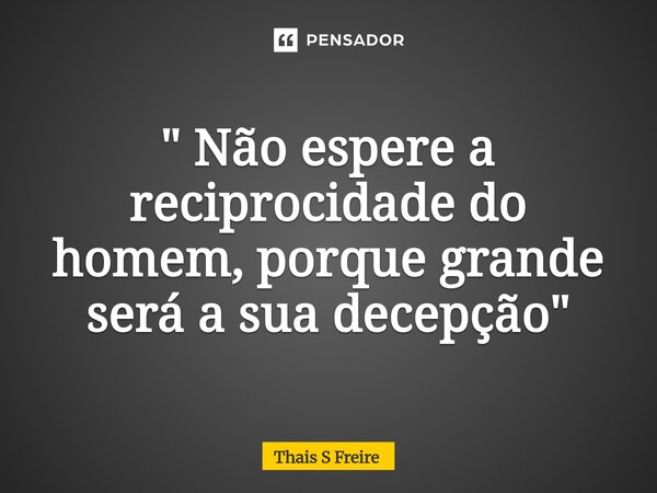 " Não espere a reciprocidade do homem, porque grande será a sua decepção "... Frase de THAIS S FREIRE.