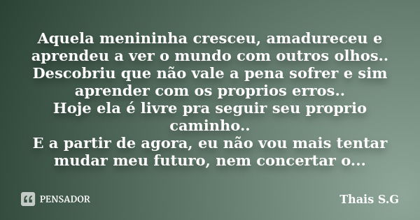 Aquela menininha cresceu, amadureceu e aprendeu a ver o mundo com outros olhos.. Descobriu que não vale a pena sofrer e sim aprender com os proprios erros.. Hoj... Frase de Thais S.G.