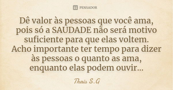 Dê valor às pessoas que você ama, pois só a SAUDADE não será motivo suficiente para que elas voltem. Acho importante ter tempo para dizer às pessoas o quanto as... Frase de Thais S.G.