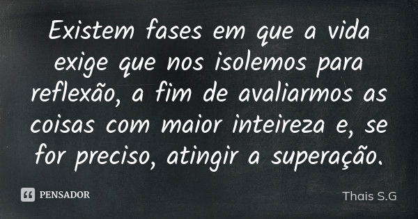 Existem fases em que a vida exige que nos isolemos para reflexão, a fim de avaliarmos as coisas com maior inteireza e, se for preciso, atingir a superação.... Frase de Thais S.G.