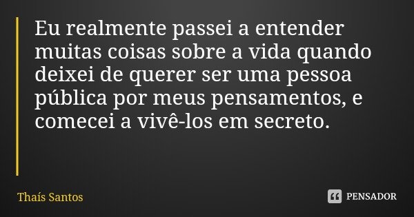 Eu realmente passei a entender muitas coisas sobre a vida quando deixei de querer ser uma pessoa pública por meus pensamentos, e comecei a vivê-los em secreto.... Frase de Thaís Santos.