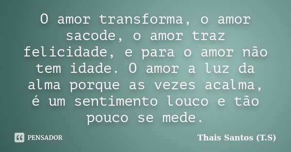 O amor transforma, o amor sacode, o amor traz felicidade, e para o amor não tem idade. O amor a luz da alma porque as vezes acalma, é um sentimento louco e tão ... Frase de Thais Santos (T.S).