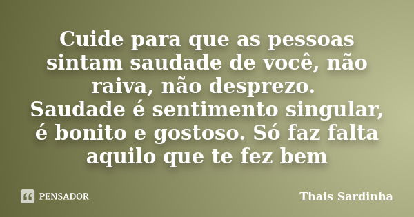 Cuide para que as pessoas sintam saudade de você, não raiva, não desprezo. Saudade é sentimento singular, é bonito e gostoso. Só faz falta aquilo que te fez bem... Frase de Thais Sardinha.