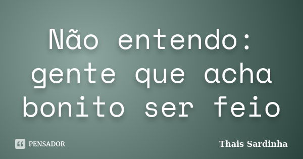 Não entendo: gente que acha bonito ser feio... Frase de Thais Sardinha.