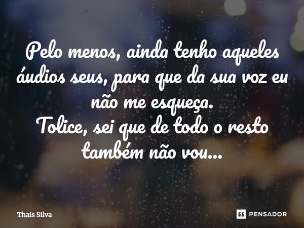 ⁠Pelo menos, ainda tenho aqueles áudios seus, para que da sua voz eu não me esqueça. Tolice, sei que de todo o resto também não vou...... Frase de Thais Silva.