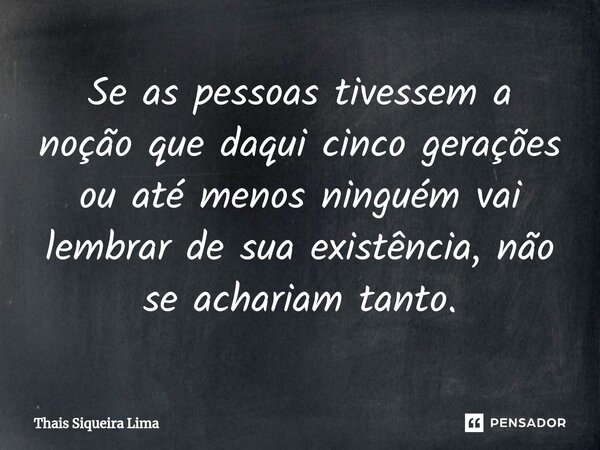 ⁠Se as pessoas tivessem a noção que daqui cinco gerações ou até menos ninguém vai lembrar de sua existência, não se achariam tanto.... Frase de Thais Siqueira Lima.