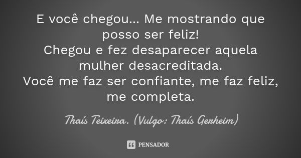 E você chegou... Me mostrando que posso ser feliz! Chegou e fez desaparecer aquela mulher desacreditada. Você me faz ser confiante, me faz feliz, me completa.... Frase de Thaís Teixeira (Vulgo: Thaís Gerheim).