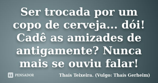 Ser trocada por um copo de cerveja... dói! Cadê as amizades de antigamente? Nunca mais se ouviu falar!... Frase de Thaís Teixeira (Vulgo: Thaís Gerheim).