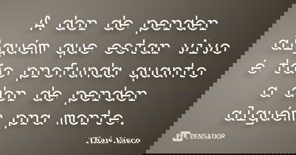 A dor de perder alguém que estar vivo é tão profunda quanto a dor de perder alguém pra morte.... Frase de Thaís Vasco..