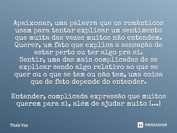 Apaixonar, uma palavra que os românticos usam para tentar explicar um sentimento que muita das vezes muitos não entendem. Querer, um fato que explica a sensação... Frase de Thais Vaz.