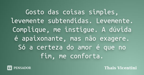 Gosto das coisas simples, levemente subtendidas. Levemente. Complique, me instigue. A dúvida é apaixonante, mas não exagere. Só a certeza do amor é que no fim, ... Frase de Thais Vicentini.