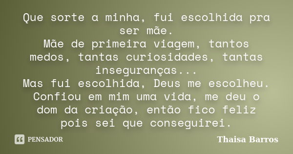 Que sorte a minha, fui escolhida pra ser mãe. Mãe de primeira viagem, tantos medos, tantas curiosidades, tantas inseguranças... Mas fui escolhida, Deus me escol... Frase de Thaisa Barros.