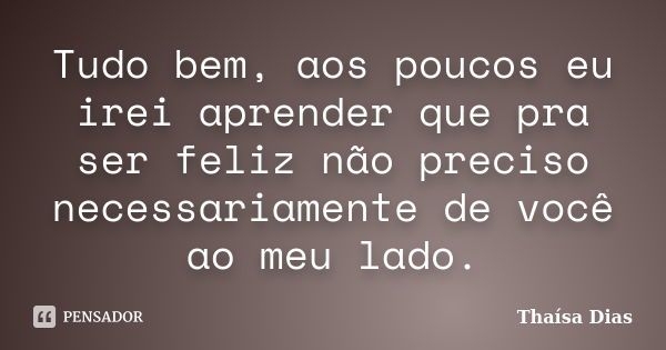 Tudo bem, aos poucos eu irei aprender que pra ser feliz não preciso necessariamente de você ao meu lado.... Frase de Thaísa Dias.