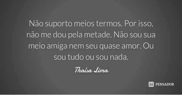 Não suporto meios termos. Por isso, não me dou pela metade. Não sou sua meio amiga nem seu quase amor. Ou sou tudo ou sou nada.... Frase de Thaísa Lima.