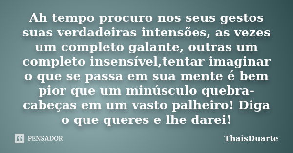 Ah tempo procuro nos seus gestos suas verdadeiras intensões, as vezes um completo galante, outras um completo insensível,tentar imaginar o que se passa em sua m... Frase de ThaisDuarte.