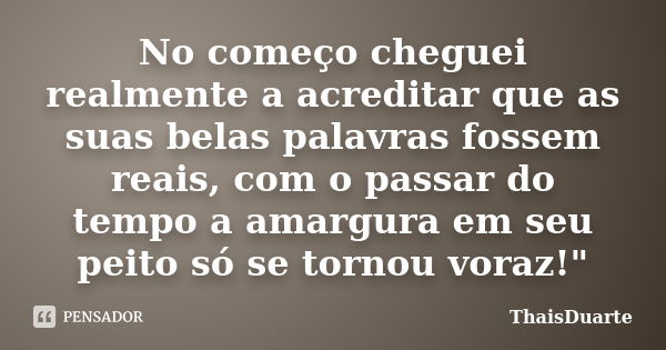 No começo cheguei realmente a acreditar que as suas belas palavras fossem reais, com o passar do tempo a amargura em seu peito só se tornou voraz!"... Frase de ThaisDuarte.