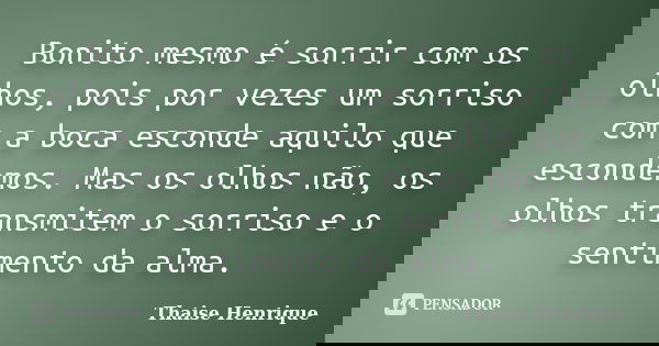 Bonito mesmo é sorrir com os olhos, pois por vezes um sorriso com a boca esconde aquilo que escondemos. Mas os olhos não, os olhos transmitem o sorriso e o sent... Frase de Thaise Henrique.