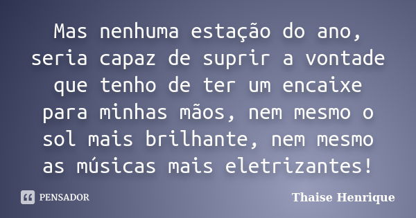 Mas nenhuma estação do ano, seria capaz de suprir a vontade que tenho de ter um encaixe para minhas mãos, nem mesmo o sol mais brilhante, nem mesmo as músicas m... Frase de Thaise Henrique.