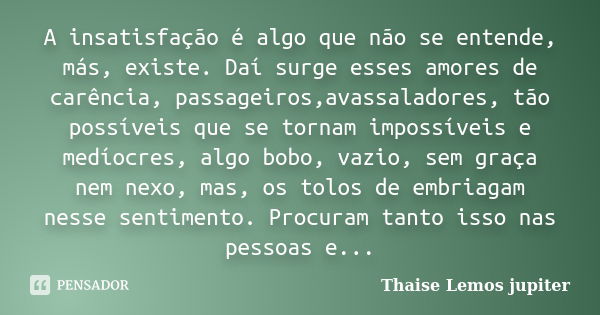 A insatisfação é algo que não se entende, más, existe. Daí surge esses amores de carência, passageiros,avassaladores, tão possíveis que se tornam impossíveis e ... Frase de Thaise Lemos Jupiter.