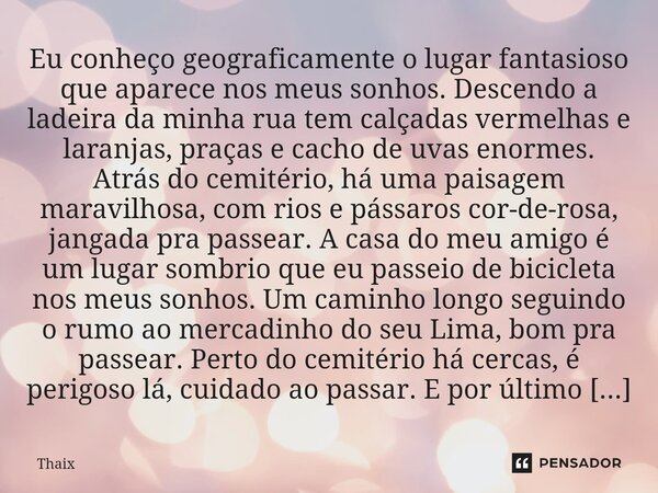 Eu conheço geograficamente o lugar fantasioso que aparece nos meus sonhos. Descendo a ladeira da minha rua tem calçadas vermelhas e laranjas, praças e cacho de ... Frase de Thaix.