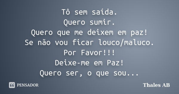 Tô sem saída. Quero sumir. Quero que me deixem em paz! Se não vou ficar louco/maluco. Por Favor!!! Deixe-me em Paz! Quero ser, o que sou...... Frase de Thales AB.